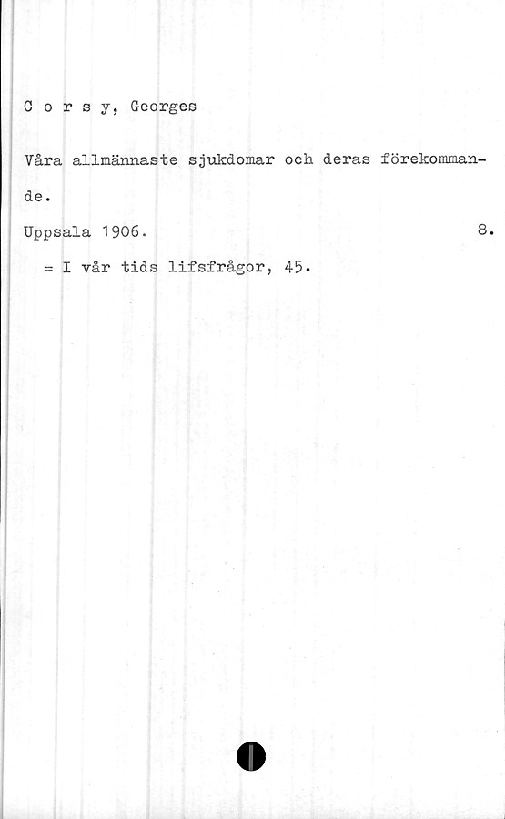  ﻿Corsy, Georges
Våra allmännaste sjukdomar och deras förekomman-
de.
Uppsala 1906.
8.
= I vår tids lifsfrågor, 45.